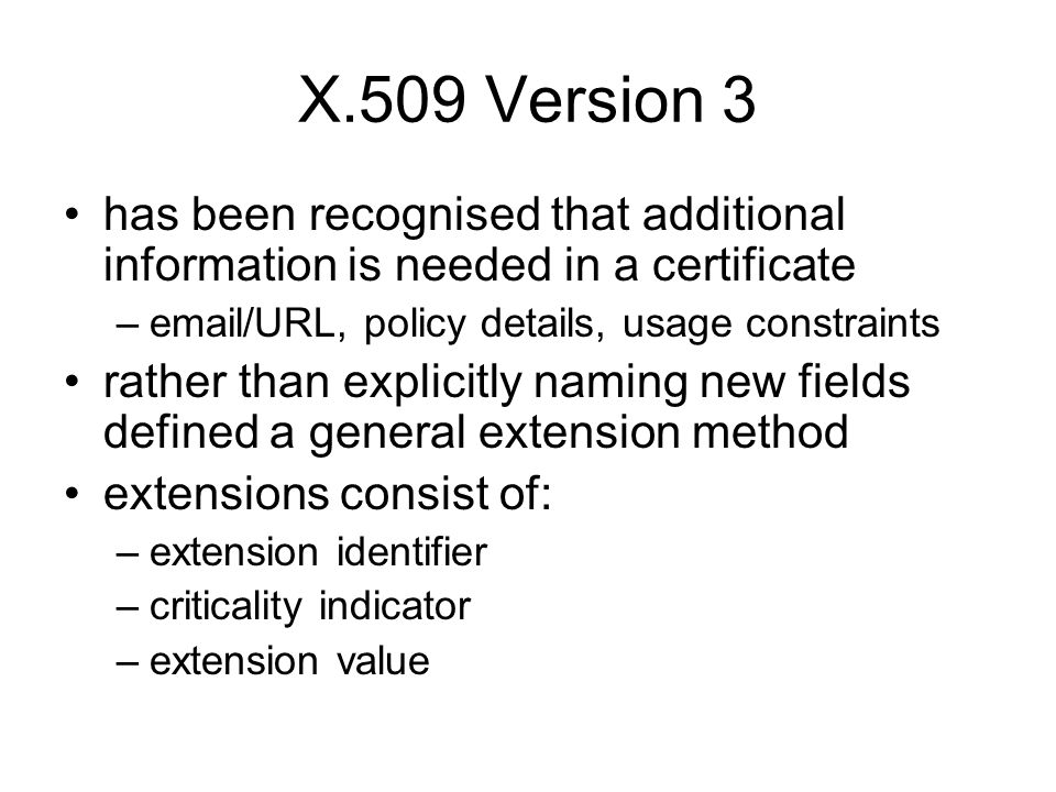 X.509 Version 3 has been recognised that additional information is needed in a certificate – /URL, policy details, usage constraints rather than explicitly naming new fields defined a general extension method extensions consist of: –extension identifier –criticality indicator –extension value