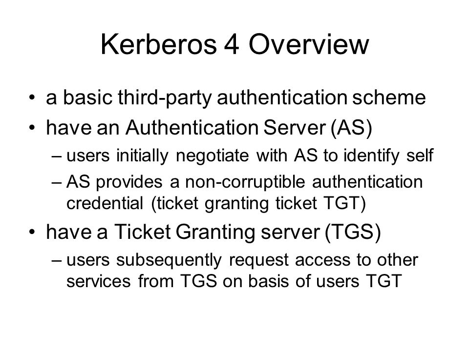 Kerberos 4 Overview a basic third-party authentication scheme have an Authentication Server (AS) –users initially negotiate with AS to identify self –AS provides a non-corruptible authentication credential (ticket granting ticket TGT) have a Ticket Granting server (TGS) –users subsequently request access to other services from TGS on basis of users TGT