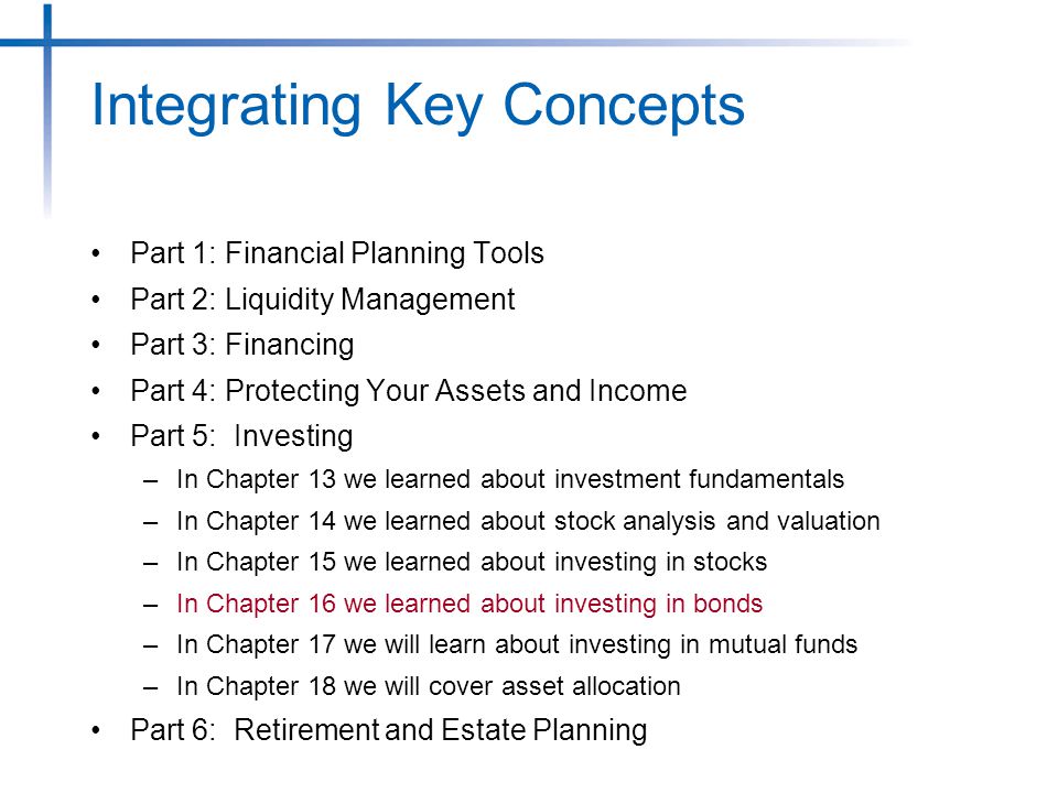 Part 1: Financial Planning Tools Part 2: Liquidity Management Part 3: Financing Part 4: Protecting Your Assets and Income Part 5: Investing –In Chapter 13 we learned about investment fundamentals –In Chapter 14 we learned about stock analysis and valuation –In Chapter 15 we learned about investing in stocks –In Chapter 16 we learned about investing in bonds –In Chapter 17 we will learn about investing in mutual funds –In Chapter 18 we will cover asset allocation Part 6: Retirement and Estate Planning