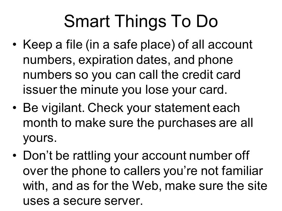 Smart Things To Do Keep a file (in a safe place) of all account numbers, expiration dates, and phone numbers so you can call the credit card issuer the minute you lose your card.