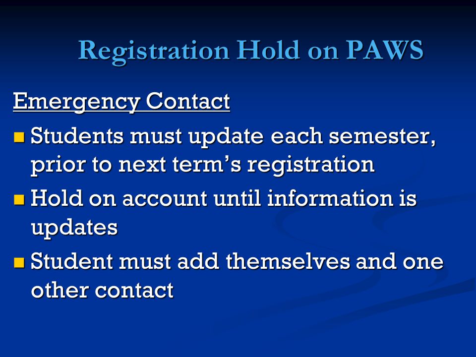 Registration Hold on PAWS Emergency Contact Students must update each semester, prior to next term’s registration Students must update each semester, prior to next term’s registration Hold on account until information is updates Hold on account until information is updates Student must add themselves and one other contact Student must add themselves and one other contact
