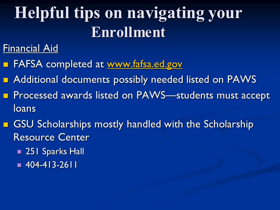 Helpful tips on navigating your Enrollment Financial Aid FAFSA completed at   FAFSA completed at   Additional documents possibly needed listed on PAWS Additional documents possibly needed listed on PAWS Processed awards listed on PAWS—students must accept loans Processed awards listed on PAWS—students must accept loans GSU Scholarships mostly handled with the Scholarship Resource Center GSU Scholarships mostly handled with the Scholarship Resource Center 251 Sparks Hall 251 Sparks Hall