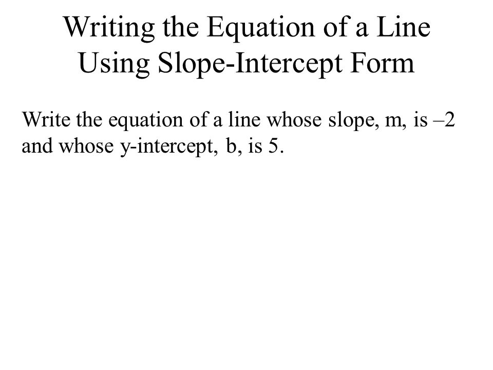 Writing the Equation of a Line Using Slope-Intercept Form Write the equation of a line whose slope, m, is –2 and whose y-intercept, b, is 5.