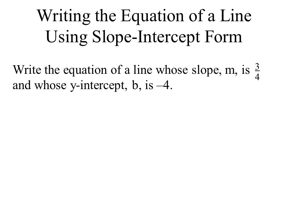 Writing the Equation of a Line Using Slope-Intercept Form Write the equation of a line whose slope, m, is and whose y-intercept, b, is –4.