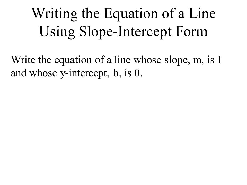 Writing the Equation of a Line Using Slope-Intercept Form Write the equation of a line whose slope, m, is 1 and whose y-intercept, b, is 0.