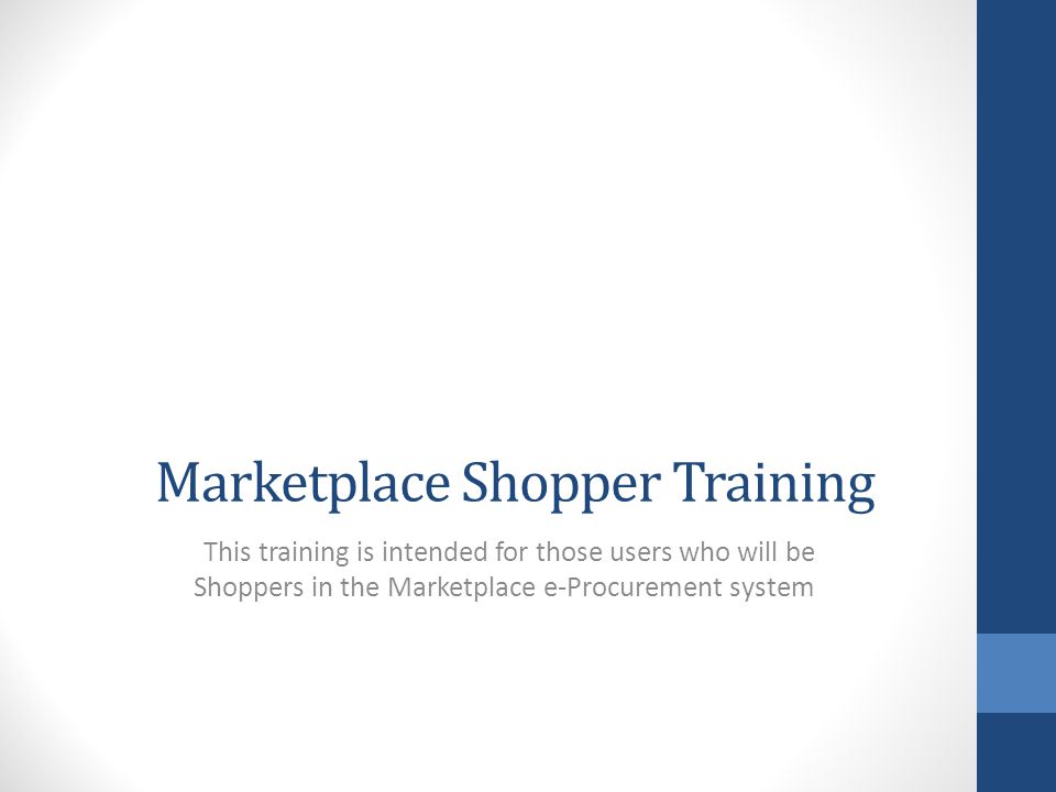 Marketplace Shopper Training This training is intended for those users who will be Shoppers in the Marketplace e-Procurement system