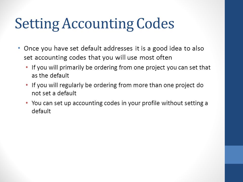 Setting Accounting Codes Once you have set default addresses it is a good idea to also set accounting codes that you will use most often If you will primarily be ordering from one project you can set that as the default If you will regularly be ordering from more than one project do not set a default You can set up accounting codes in your profile without setting a default
