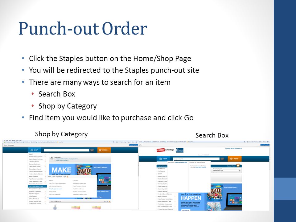 Punch-out Order Click the Staples button on the Home/Shop Page You will be redirected to the Staples punch-out site There are many ways to search for an item Search Box Shop by Category Find item you would like to purchase and click Go Shop by Category Search Box