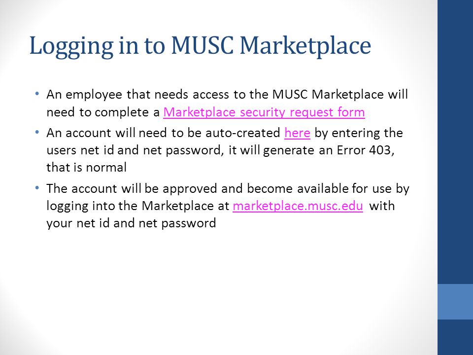 Logging in to MUSC Marketplace An employee that needs access to the MUSC Marketplace will need to complete a Marketplace security request formMarketplace security request form An account will need to be auto-created here by entering the users net id and net password, it will generate an Error 403, that is normalhere The account will be approved and become available for use by logging into the Marketplace at marketplace.musc.edu with your net id and net passwordmarketplace.musc.edu