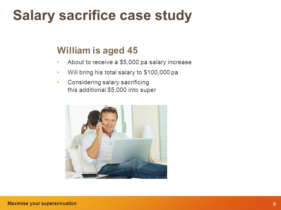 9 Maximise your superannuation and tax benefits Salary sacrifice case study William is aged 45 About to receive a $5,000 pa salary increase Will bring his total salary to $100,000 pa Considering salary sacrificing this additional $5,000 into super Maximise your superannuation