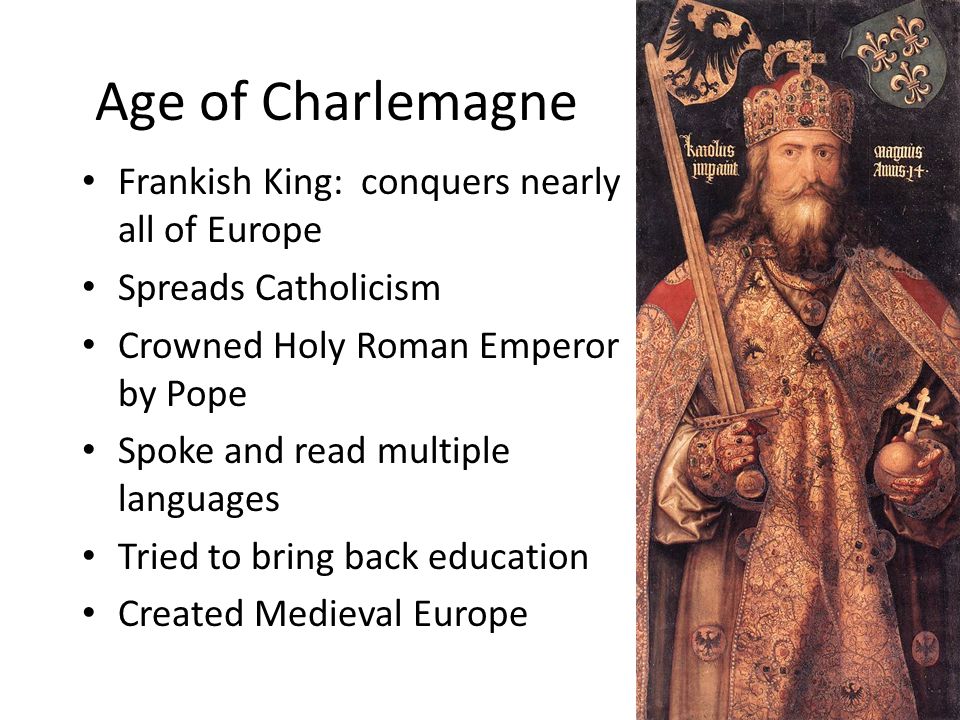 Age of Charlemagne Frankish King: conquers nearly all of Europe Spreads Catholicism Crowned Holy Roman Emperor by Pope Spoke and read multiple languages Tried to bring back education Created Medieval Europe