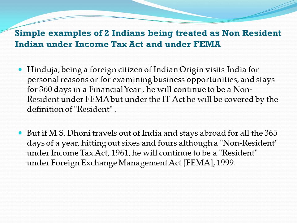 Simple examples of 2 Indians being treated as Non Resident Indian under Income Tax Act and under FEMA Hinduja, being a foreign citizen of Indian Origin visits India for personal reasons or for examining business opportunities, and stays for 360 days in a Financial Year, he will continue to be a Non- Resident under FEMA but under the IT Act he will be covered by the definition of Resident .