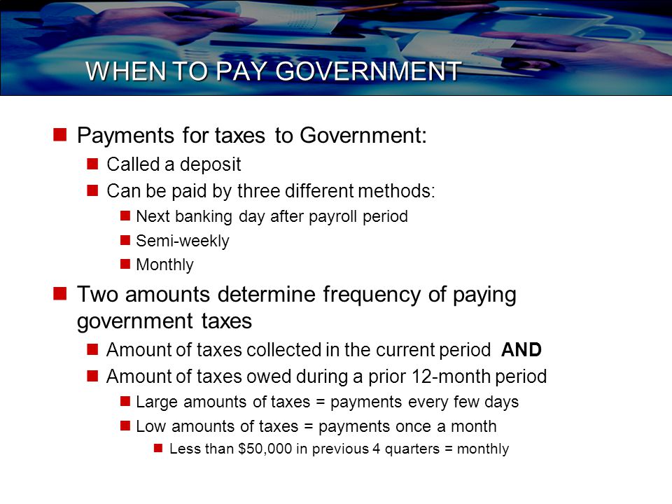 WHEN TO PAY GOVERNMENT Payments for taxes to Government: Called a deposit Can be paid by three different methods: Next banking day after payroll period Semi-weekly Monthly Two amounts determine frequency of paying government taxes Amount of taxes collected in the current period AND Amount of taxes owed during a prior 12-month period Large amounts of taxes = payments every few days Low amounts of taxes = payments once a month Less than $50,000 in previous 4 quarters = monthly