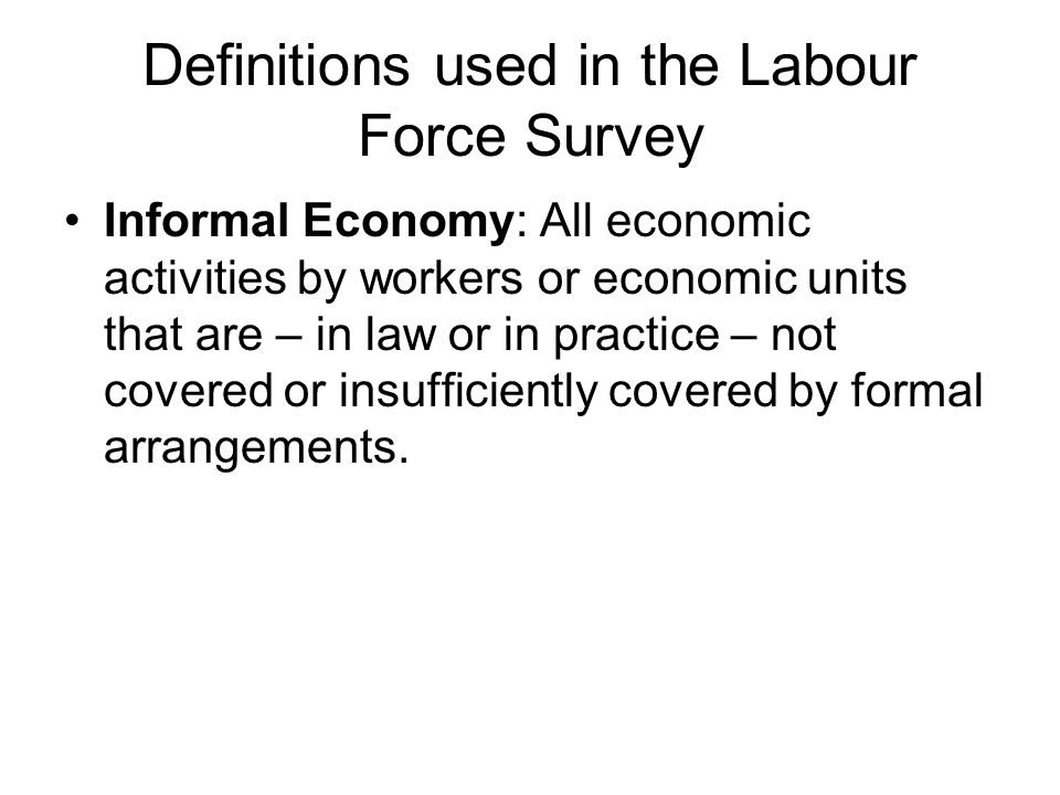 Definitions used in the Labour Force Survey Informal Economy: All economic activities by workers or economic units that are – in law or in practice – not covered or insufficiently covered by formal arrangements.