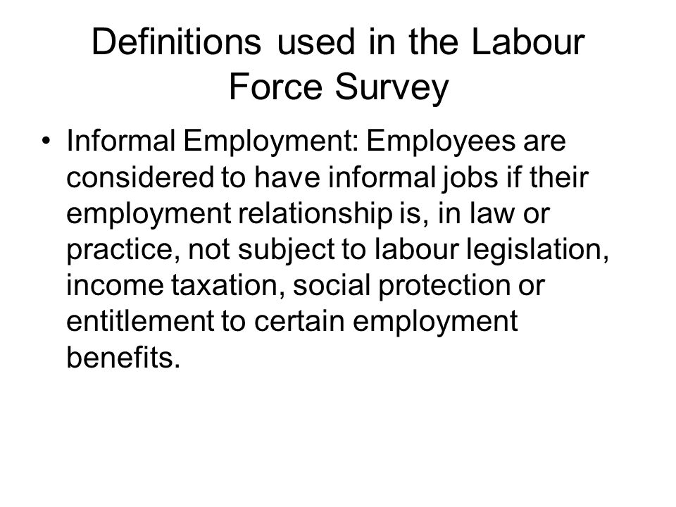 Definitions used in the Labour Force Survey Informal Employment: Employees are considered to have informal jobs if their employment relationship is, in law or practice, not subject to labour legislation, income taxation, social protection or entitlement to certain employment benefits.