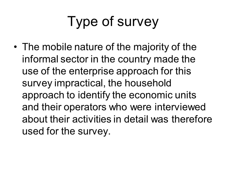 Type of survey The mobile nature of the majority of the informal sector in the country made the use of the enterprise approach for this survey impractical, the household approach to identify the economic units and their operators who were interviewed about their activities in detail was therefore used for the survey.