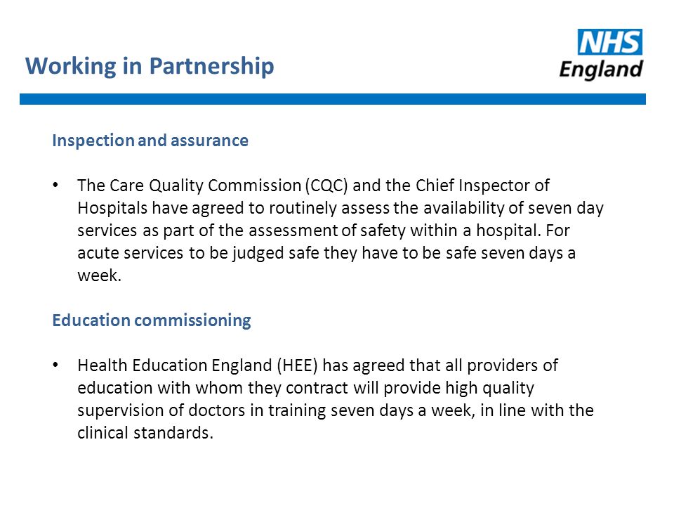 Inspection and assurance The Care Quality Commission (CQC) and the Chief Inspector of Hospitals have agreed to routinely assess the availability of seven day services as part of the assessment of safety within a hospital.