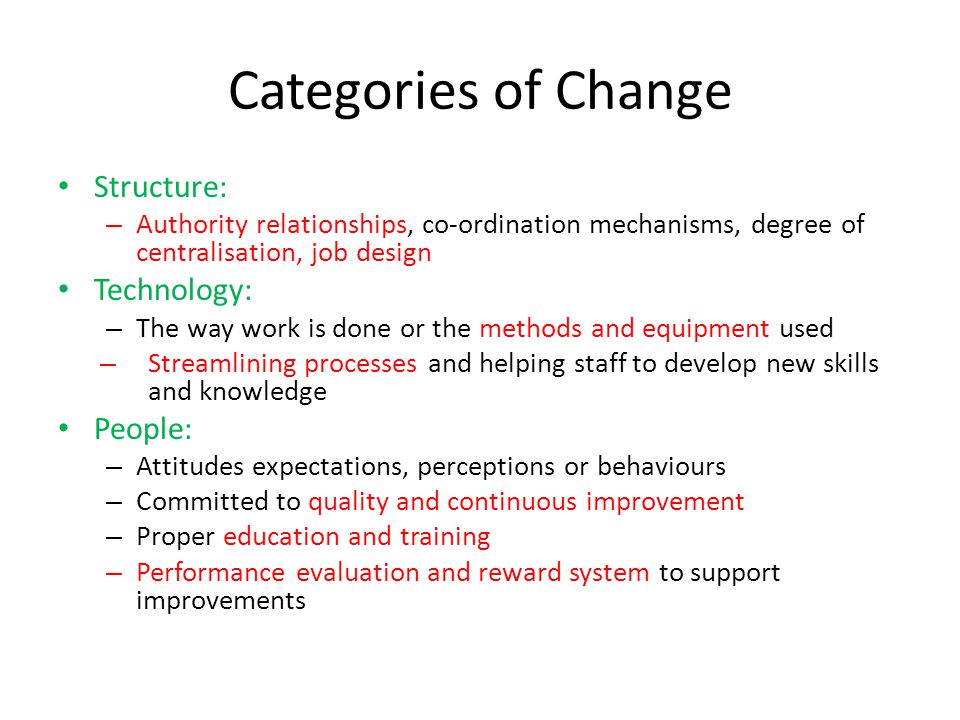Categories of Change Structure: – Authority relationships, co-ordination mechanisms, degree of centralisation, job design Technology: – The way work is done or the methods and equipment used – Streamlining processes and helping staff to develop new skills and knowledge People: – Attitudes expectations, perceptions or behaviours – Committed to quality and continuous improvement – Proper education and training – Performance evaluation and reward system to support improvements