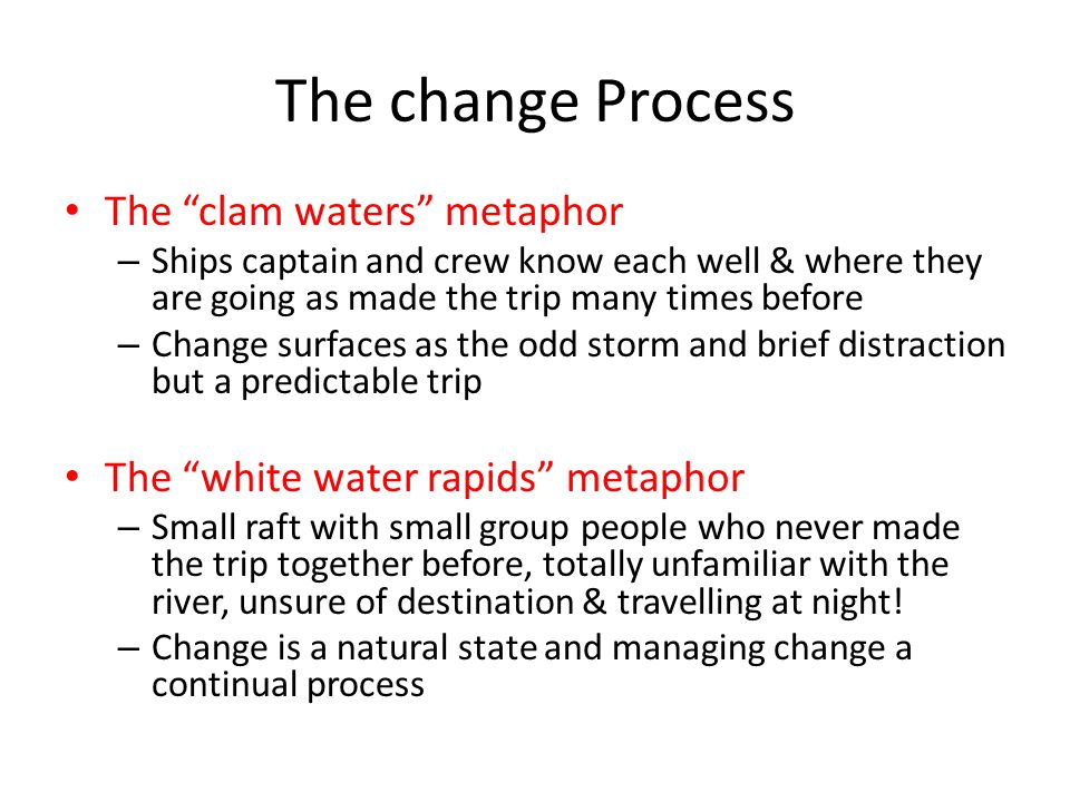 The change Process The clam waters metaphor – Ships captain and crew know each well & where they are going as made the trip many times before – Change surfaces as the odd storm and brief distraction but a predictable trip The white water rapids metaphor – Small raft with small group people who never made the trip together before, totally unfamiliar with the river, unsure of destination & travelling at night.