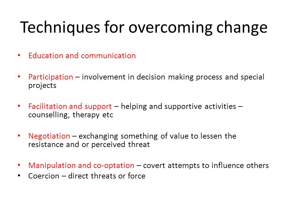 Techniques for overcoming change Education and communication Participation – involvement in decision making process and special projects Facilitation and support – helping and supportive activities – counselling, therapy etc Negotiation – exchanging something of value to lessen the resistance and or perceived threat Manipulation and co-optation – covert attempts to influence others Coercion – direct threats or force