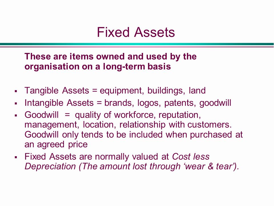 Fixed Assets These are items owned and used by the organisation on a long-term basis  Tangible Assets = equipment, buildings, land  Intangible Assets = brands, logos, patents, goodwill  Goodwill = quality of workforce, reputation, management, location, relationship with customers.