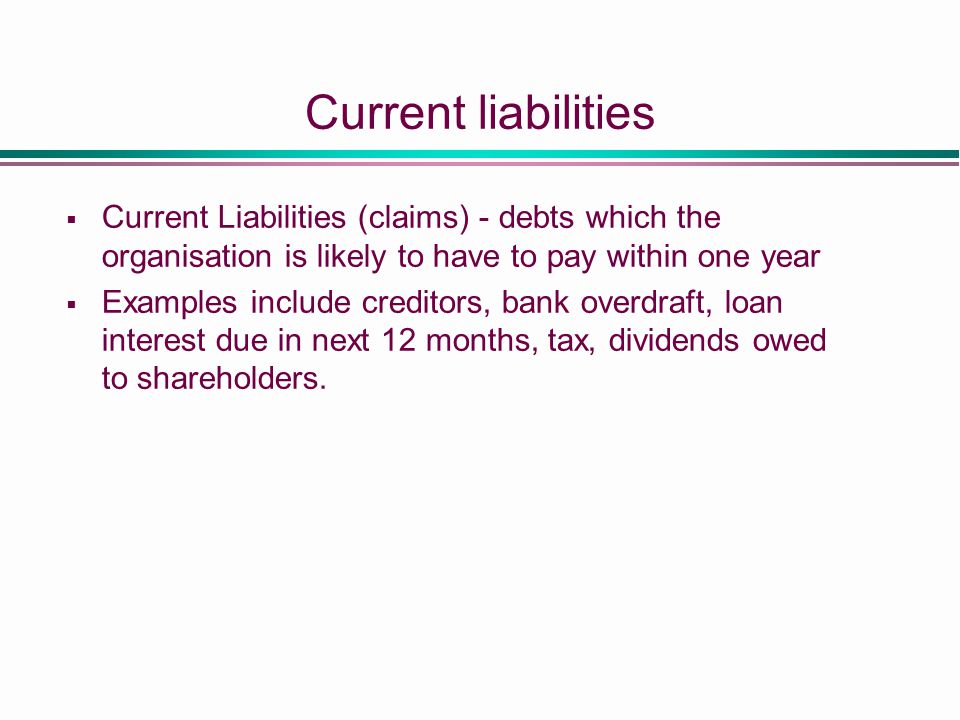 Current liabilities  Current Liabilities (claims) - debts which the organisation is likely to have to pay within one year  Examples include creditors, bank overdraft, loan interest due in next 12 months, tax, dividends owed to shareholders.