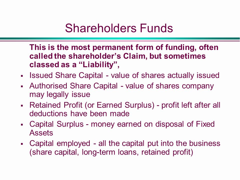 Shareholders Funds This is the most permanent form of funding, often called the shareholder’s Claim, but sometimes classed as a Liability ,  Issued Share Capital - value of shares actually issued  Authorised Share Capital - value of shares company may legally issue  Retained Profit (or Earned Surplus) - profit left after all deductions have been made  Capital Surplus - money earned on disposal of Fixed Assets  Capital employed - all the capital put into the business (share capital, long-term loans, retained profit)
