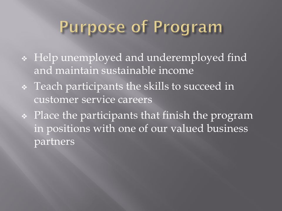  Help unemployed and underemployed find and maintain sustainable income  Teach participants the skills to succeed in customer service careers  Place the participants that finish the program in positions with one of our valued business partners