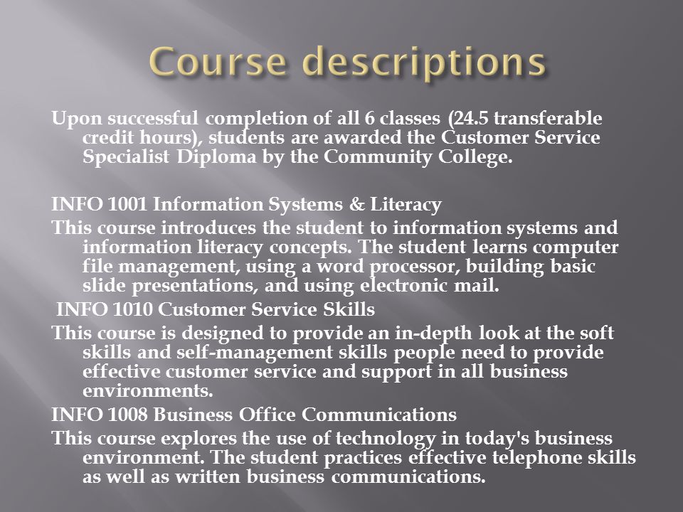 Upon successful completion of all 6 classes (24.5 transferable credit hours), students are awarded the Customer Service Specialist Diploma by the Community College.