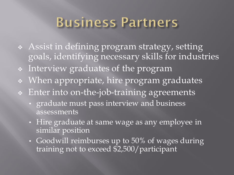  Assist in defining program strategy, setting goals, identifying necessary skills for industries  Interview graduates of the program  When appropriate, hire program graduates  Enter into on-the-job-training agreements graduate must pass interview and business assessments Hire graduate at same wage as any employee in similar position Goodwill reimburses up to 50% of wages during training not to exceed $2,500/participant