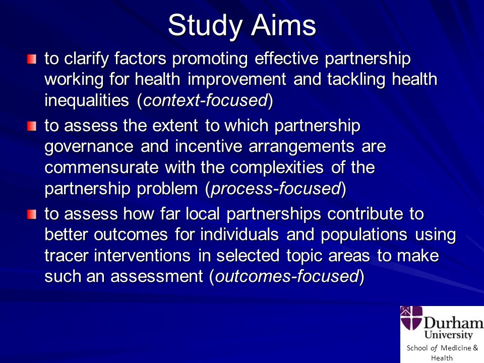 School of Medicine & Health Study Aims to clarify factors promoting effective partnership working for health improvement and tackling health inequalities (context-focused) to assess the extent to which partnership governance and incentive arrangements are commensurate with the complexities of the partnership problem (process-focused) to assess how far local partnerships contribute to better outcomes for individuals and populations using tracer interventions in selected topic areas to make such an assessment (outcomes-focused)