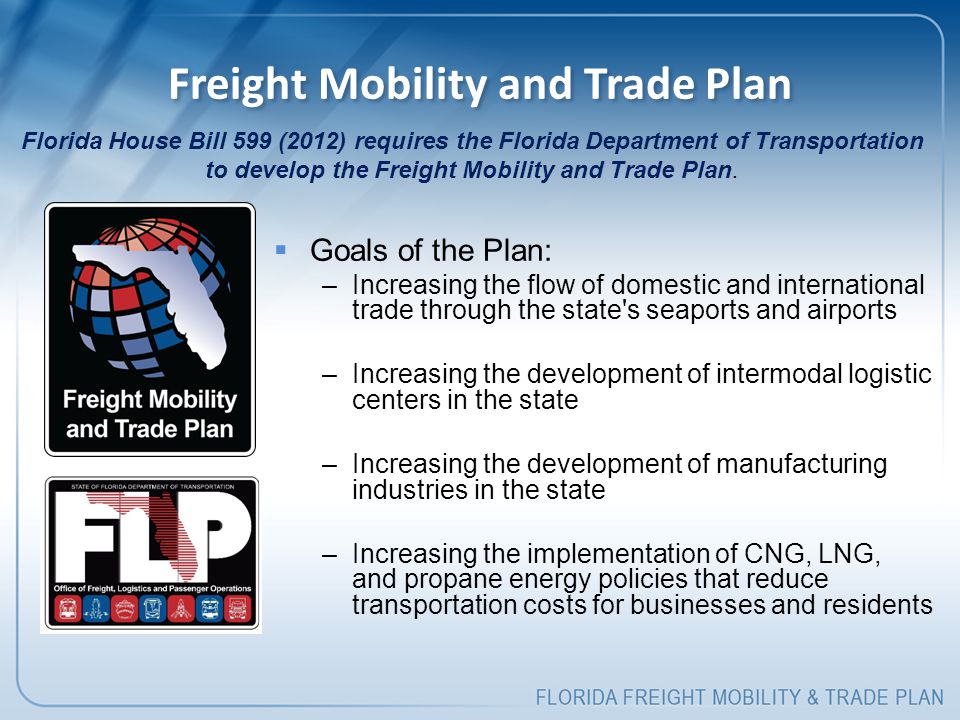 Freight Mobility and Trade Plan  Goals of the Plan: –Increasing the flow of domestic and international trade through the state s seaports and airports –Increasing the development of intermodal logistic centers in the state –Increasing the development of manufacturing industries in the state –Increasing the implementation of CNG, LNG, and propane energy policies that reduce transportation costs for businesses and residents Florida House Bill 599 (2012) requires the Florida Department of Transportation to develop the Freight Mobility and Trade Plan.