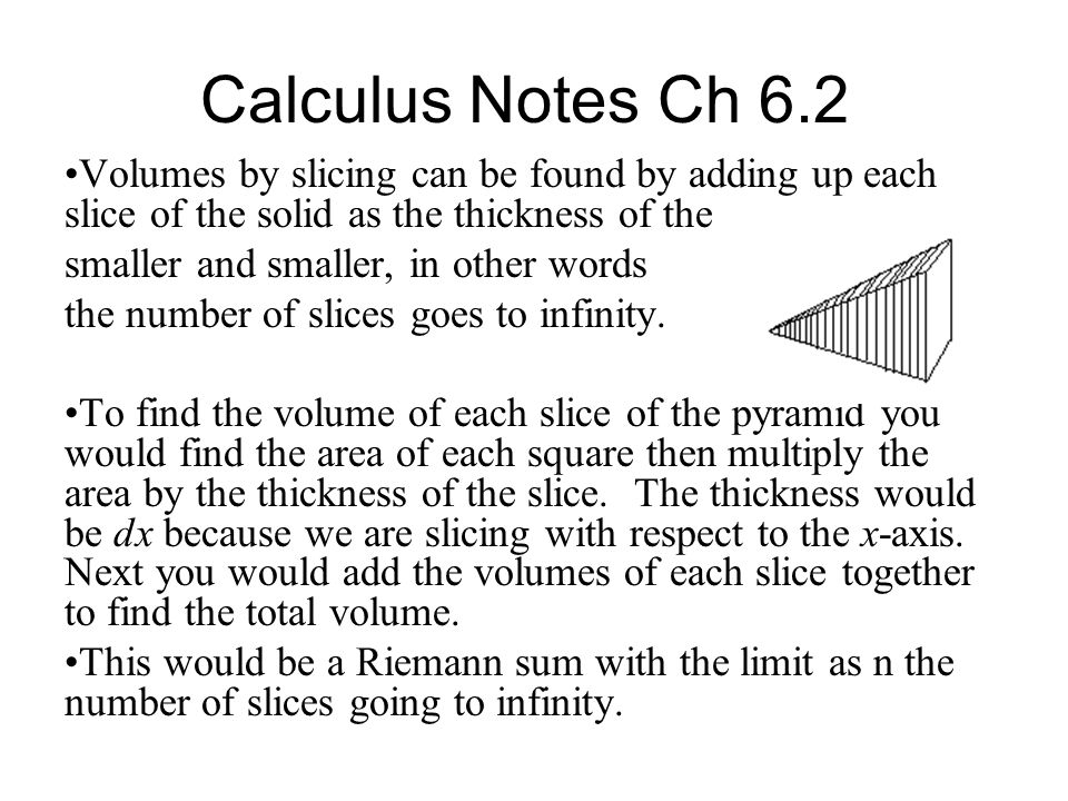 Calculus Notes Ch 6.2 Volumes by slicing can be found by adding up each slice of the solid as the thickness of the slices gets smaller and smaller, in other words the number of slices goes to infinity.