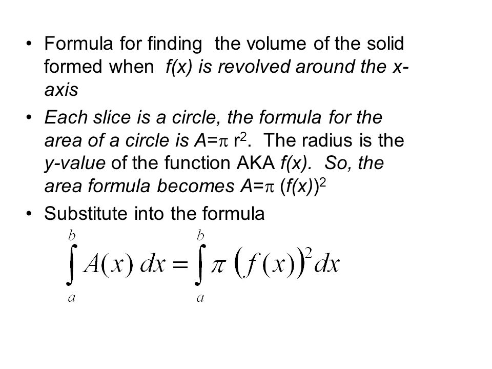Formula for finding the volume of the solid formed when f(x) is revolved around the x- axis Each slice is a circle, the formula for the area of a circle is A=  r 2.
