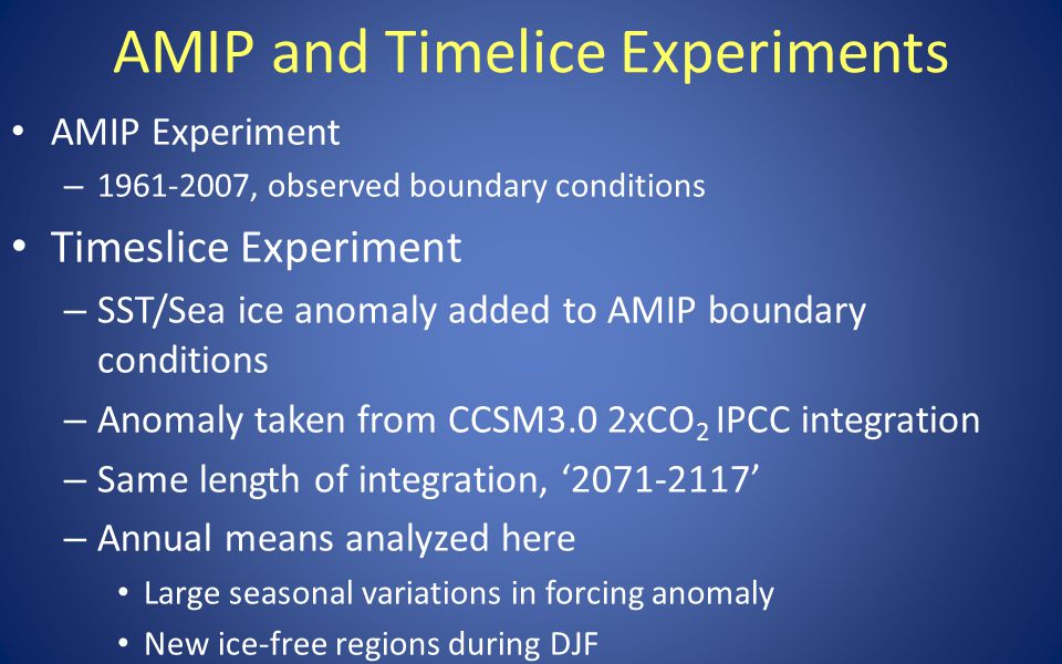 AMIP and Timelice Experiments AMIP Experiment – , observed boundary conditions Timeslice Experiment – SST/Sea ice anomaly added to AMIP boundary conditions – Anomaly taken from CCSM3.0 2xCO 2 IPCC integration – Same length of integration, ‘ ’ – Annual means analyzed here Large seasonal variations in forcing anomaly New ice-free regions during DJF