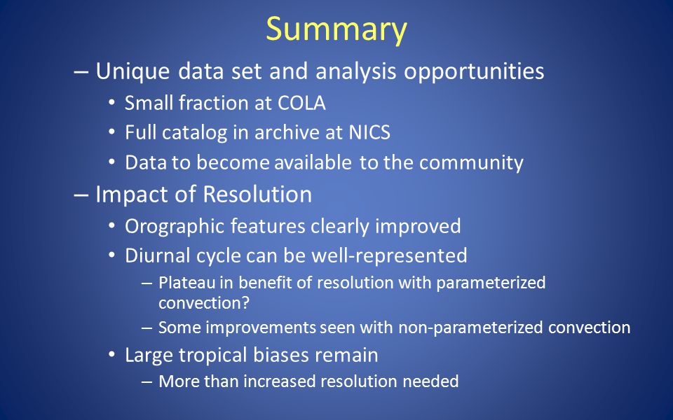 Summary – Unique data set and analysis opportunities Small fraction at COLA Full catalog in archive at NICS Data to become available to the community – Impact of Resolution Orographic features clearly improved Diurnal cycle can be well-represented – Plateau in benefit of resolution with parameterized convection.