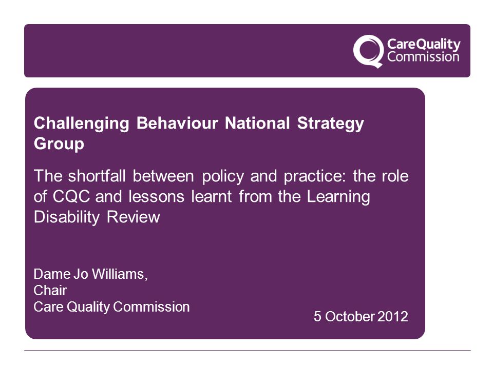 Challenging Behaviour National Strategy Group The shortfall between policy and practice: the role of CQC and lessons learnt from the Learning Disability Review Dame Jo Williams, Chair Care Quality Commission 5 October 2012