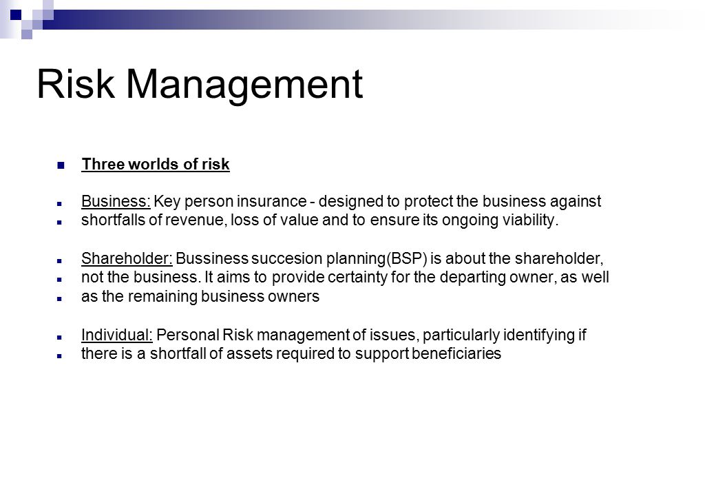 Risk Management Three worlds of risk Business: Key person insurance - designed to protect the business against shortfalls of revenue, loss of value and to ensure its ongoing viability.