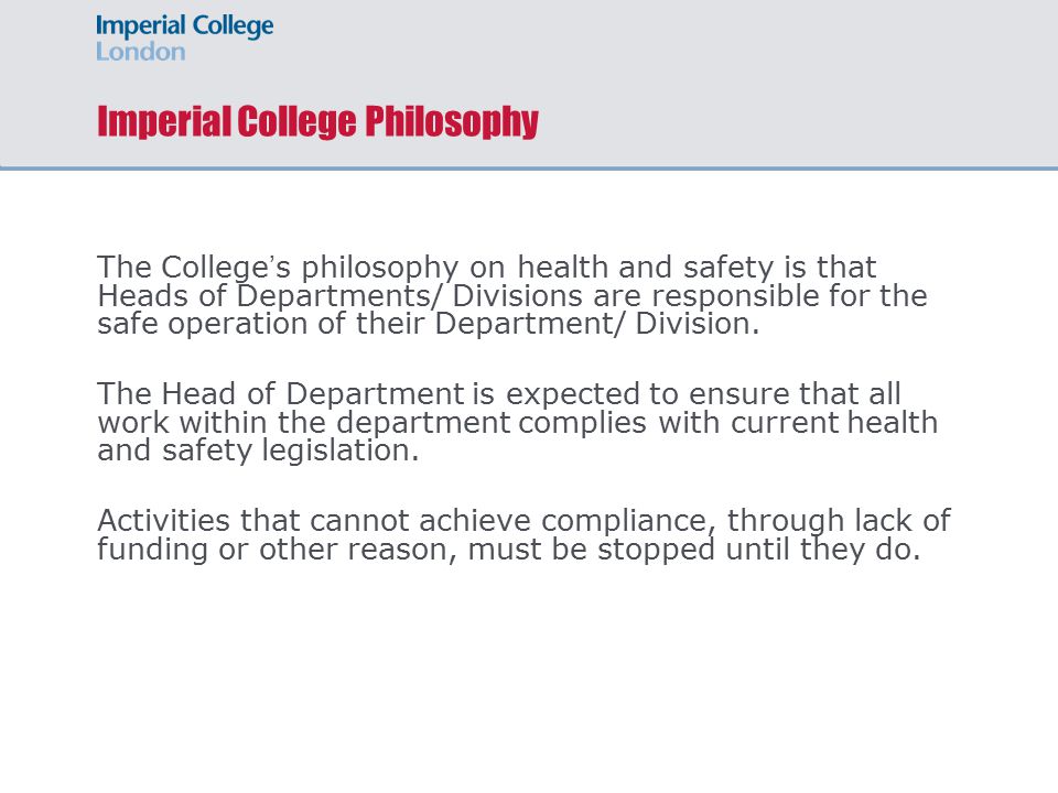 Imperial College Philosophy The College ’ s philosophy on health and safety is that Heads of Departments/ Divisions are responsible for the safe operation of their Department/ Division.