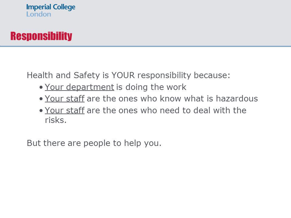 Responsibility Health and Safety is YOUR responsibility because: Your department is doing the work Your staff are the ones who know what is hazardous Your staff are the ones who need to deal with the risks.