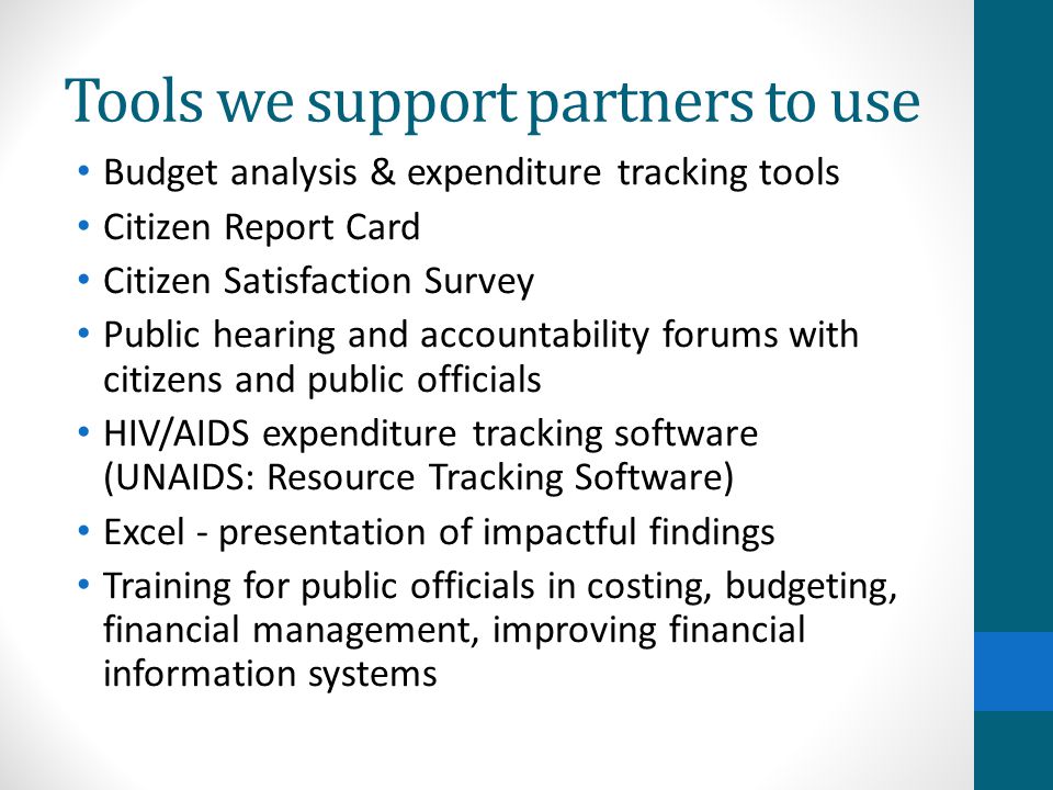 Tools we support partners to use Budget analysis & expenditure tracking tools Citizen Report Card Citizen Satisfaction Survey Public hearing and accountability forums with citizens and public officials HIV/AIDS expenditure tracking software (UNAIDS: Resource Tracking Software) Excel - presentation of impactful findings Training for public officials in costing, budgeting, financial management, improving financial information systems