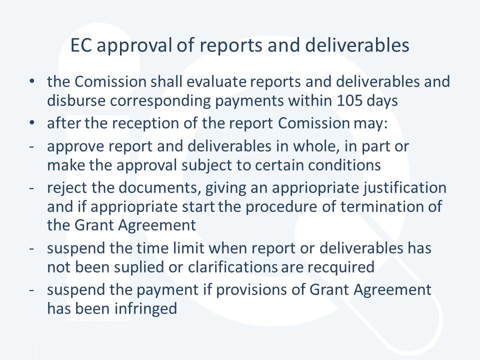 EC approval of reports and deliverables the Comission shall evaluate reports and deliverables and disburse corresponding payments within 105 days after the reception of the report Comission may: -approve report and deliverables in whole, in part or make the approval subject to certain conditions -reject the documents, giving an appriopriate justification and if appriopriate start the procedure of termination of the Grant Agreement -suspend the time limit when report or deliverables has not been suplied or clarifications are recquired -suspend the payment if provisions of Grant Agreement has been infringed