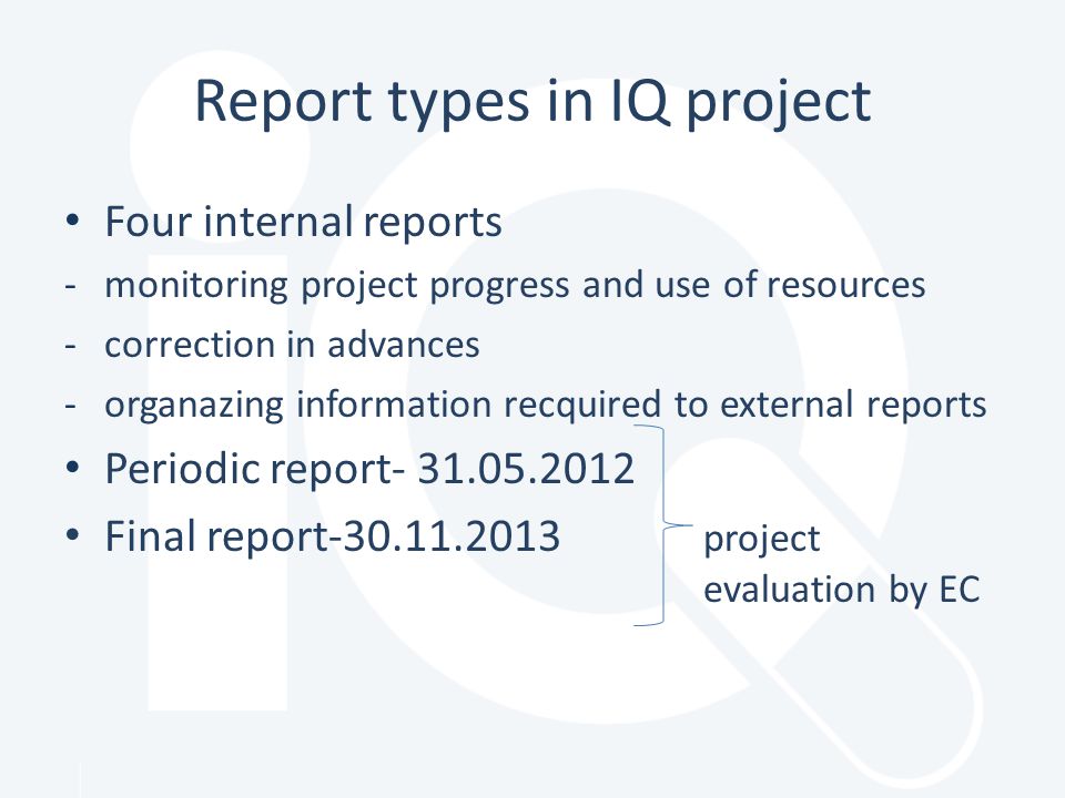 Report types in IQ project Four internal reports -monitoring project progress and use of resources -correction in advances -organazing information recquired to external reports Periodic report Final report project evaluation by EC