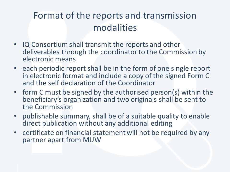 Format of the reports and transmission modalities IQ Consortium shall transmit the reports and other deliverables through the coordinator to the Commission by electronic means each periodic report shall be in the form of one single report in electronic format and include a copy of the signed Form C and the self declaration of the Coordinator form C must be signed by the authorised person(s) within the beneficiary’s organization and two originals shall be sent to the Commission publishable summary, shall be of a suitable quality to enable direct publication without any additional editing certificate on financial statement will not be required by any partner apart from MUW