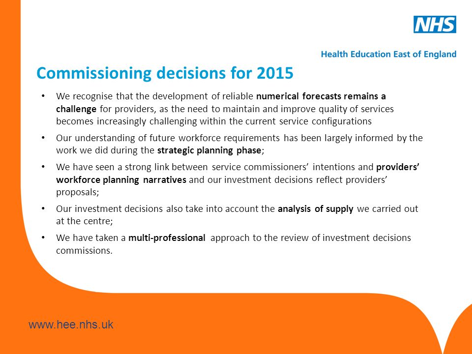 Commissioning decisions for 2015 We recognise that the development of reliable numerical forecasts remains a challenge for providers, as the need to maintain and improve quality of services becomes increasingly challenging within the current service configurations Our understanding of future workforce requirements has been largely informed by the work we did during the strategic planning phase; We have seen a strong link between service commissioners’ intentions and providers’ workforce planning narratives and our investment decisions reflect providers’ proposals; Our investment decisions also take into account the analysis of supply we carried out at the centre; We have taken a multi-professional approach to the review of investment decisions commissions.