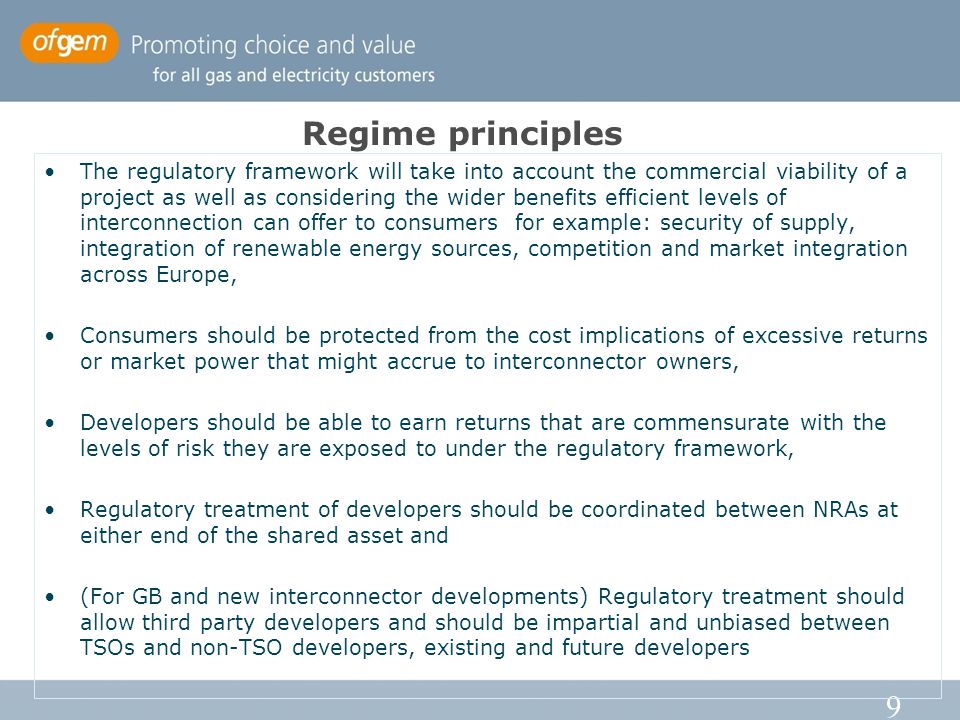 9 The regulatory framework will take into account the commercial viability of a project as well as considering the wider benefits efficient levels of interconnection can offer to consumers for example: security of supply, integration of renewable energy sources, competition and market integration across Europe, Consumers should be protected from the cost implications of excessive returns or market power that might accrue to interconnector owners, Developers should be able to earn returns that are commensurate with the levels of risk they are exposed to under the regulatory framework, Regulatory treatment of developers should be coordinated between NRAs at either end of the shared asset and (For GB and new interconnector developments) Regulatory treatment should allow third party developers and should be impartial and unbiased between TSOs and non-TSO developers, existing and future developers Regime principles