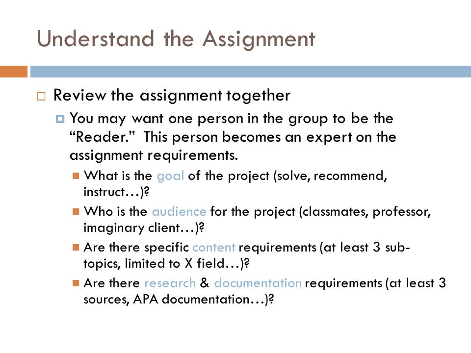 Understand the Assignment  Review the assignment together  You may want one person in the group to be the Reader. This person becomes an expert on the assignment requirements.