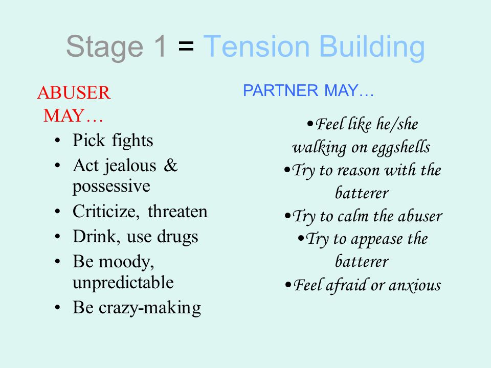 Stage 1 = Tension Building Pick fights Act jealous & possessive Criticize, threaten Drink, use drugs Be moody, unpredictable Be crazy-making Feel like he/she walking on eggshells Try to reason with the batterer Try to calm the abuser Try to appease the batterer Feel afraid or anxious ABUSER MAY… PARTNER MAY…