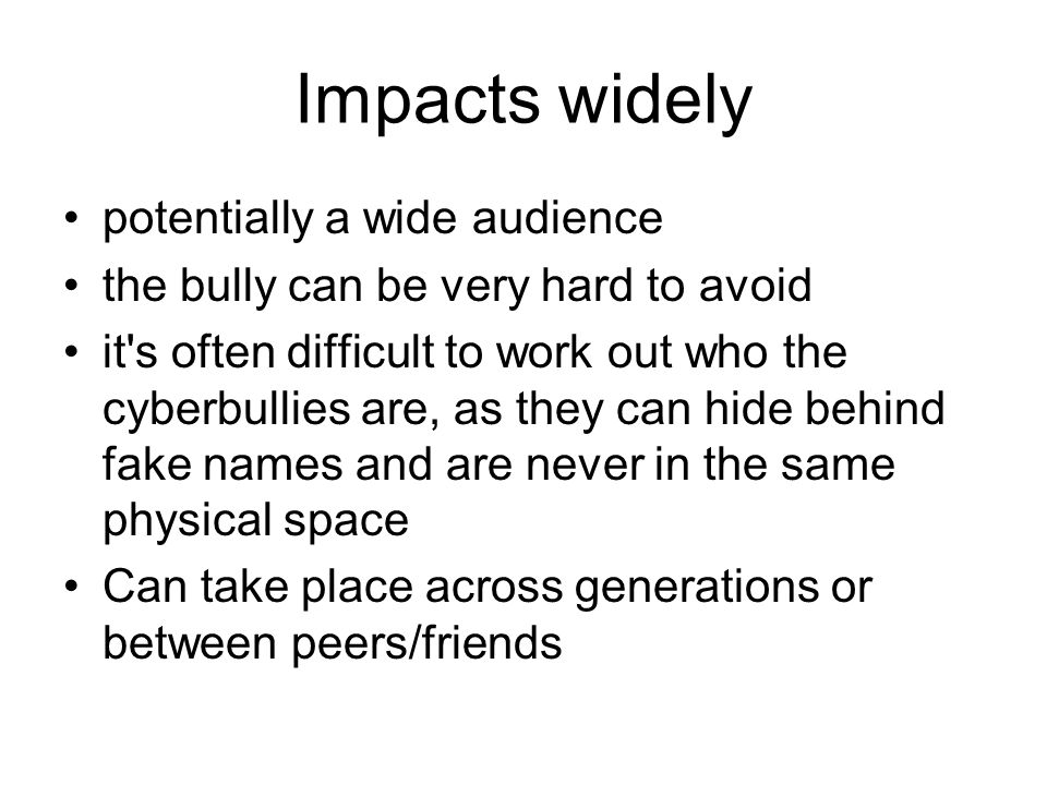 Impacts widely potentially a wide audience the bully can be very hard to avoid it s often difficult to work out who the cyberbullies are, as they can hide behind fake names and are never in the same physical space Can take place across generations or between peers/friends