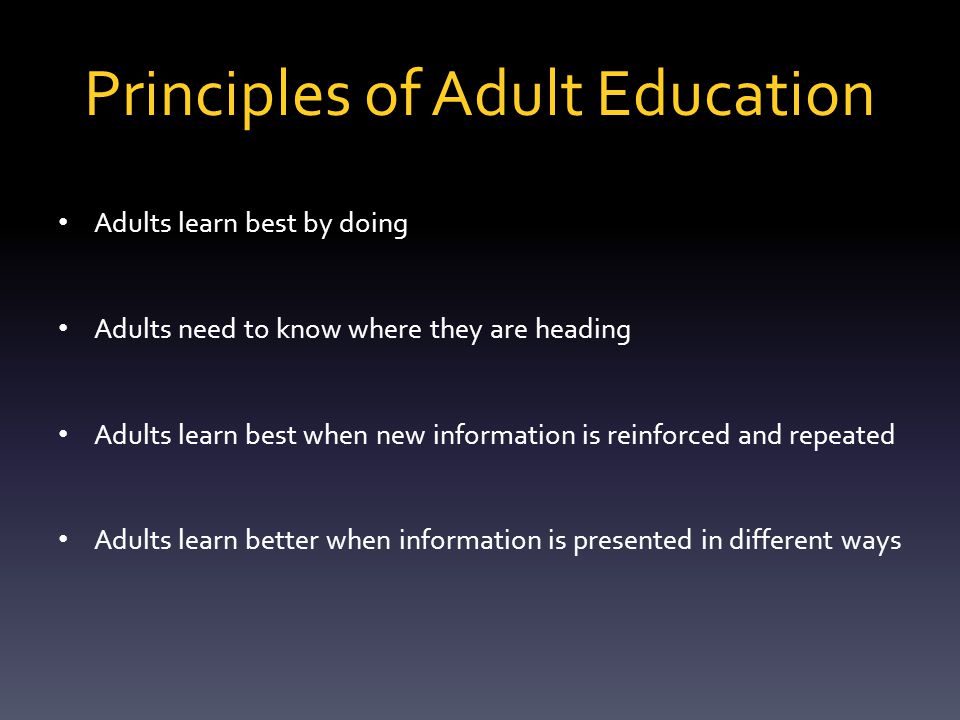 Principles of Adult Education  Adults are voluntary learners  Adults learn fastest what they need the most  Life experiences need to be acknowledged  Adults need to be treated with respect  Adults learn more when they participate in the learning process